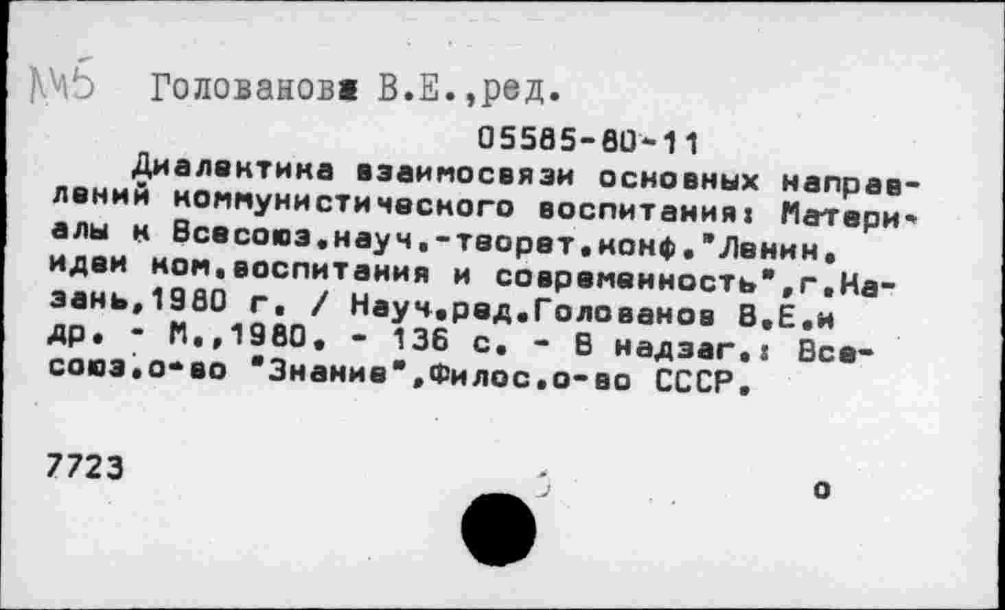 ﻿|^5 Голованов! В.Е.,ред.
05585-80-11
Диалектика взаимосвязи основных направлении коммунистического воспитания: Матери* алы к Эсесоюз.науч.-теорет.нонф."Ленин, идеи ном,воспитания и современность”,г,Казань,1980 г. / Науч.ред.Голованов В.Е.н др» • М.,1980. - 136 с. - В надэаг.: Все-сооэ.о-во "Знание”,Филос.о-во СССР,
7723
о